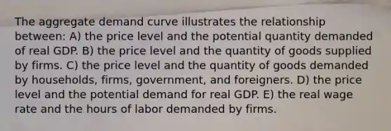 The aggregate demand curve illustrates the relationship between: A) the price level and the potential quantity demanded of real GDP. B) the price level and the quantity of goods supplied by firms. C) the price level and the quantity of goods demanded by households, firms, government, and foreigners. D) the price level and the potential demand for real GDP. E) the real wage rate and the hours of labor demanded by firms.