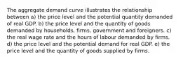 The aggregate demand curve illustrates the relationship between a) the price level and the potential quantity demanded of real GDP. b) the price level and the quantity of goods demanded by households, firms, government and foreigners. c) the real wage rate and the hours of labour demanded by firms. d) the price level and the potential demand for real GDP. e) the price level and the quantity of goods supplied by firms.