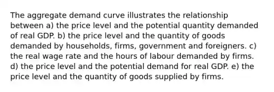 The aggregate demand curve illustrates the relationship between a) the price level and the potential quantity demanded of real GDP. b) the price level and the quantity of goods demanded by households, firms, government and foreigners. c) the real wage rate and the hours of labour demanded by firms. d) the price level and the potential demand for real GDP. e) the price level and the quantity of goods supplied by firms.