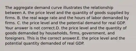 The aggregate demand curve illustrates the relationship between A. the price level and the quantity of goods supplied by firms. B. the real wage rate and the hours of labor demanded by firms. C. the price level and the potential demand for real GDP. Your answer is not correct.D. the price level and the quantity of goods demanded by​ households, firms,​ government, and foreigners. This is the correct answer.E. the price level and the potential quantity demanded of real GDP.