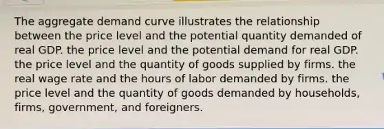 The aggregate demand curve illustrates the relationship between the price level and the potential quantity demanded of real GDP. the price level and the potential demand for real GDP. the price level and the quantity of goods supplied by firms. the real wage rate and the hours of labor demanded by firms. the price level and the quantity of goods demanded by households, firms, government, and foreigners.