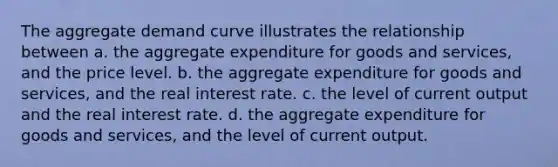 The aggregate demand curve illustrates the relationship between a. the aggregate expenditure for goods and services, and the price level. b. the aggregate expenditure for goods and services, and the real interest rate. c. the level of current output and the real interest rate. d. the aggregate expenditure for goods and services, and the level of current output.