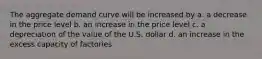 The aggregate demand curve will be increased by a. a decrease in the price level b. an increase in the price level c. a depreciation of the value of the U.S. dollar d. an increase in the excess capacity of factories