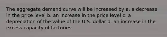 The aggregate demand curve will be increased by a. a decrease in the price level b. an increase in the price level c. a depreciation of the value of the U.S. dollar d. an increase in the excess capacity of factories