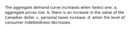 The aggregate demand curve increases when Select one: a. aggregate prices rise. b. there is an increase in the value of the Canadian dollar. c. personal taxes increase. d. when the level of consumer indebtedness decreases.