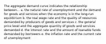 The aggregate demand curve indicates the relationship between... a. the natural rate of unemployment and the demand for goods and services when the economy is in the long-run equilibirium b. the real wage rate and the quality of resources demanded by producers of goods and services c. the general price level and the aggregate quantity of goods and services demanded d. the interest rate and the amount of loanable funds demanded by borrowers e. the inflation rate and the current rate of unemployment