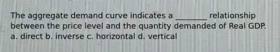 The aggregate demand curve indicates a ________ relationship between the price level and the quantity demanded of Real GDP. a. direct b. inverse c. horizontal d. vertical