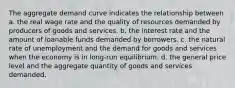 The aggregate demand curve indicates the relationship between a. the real wage rate and the quality of resources demanded by producers of goods and services. b. the interest rate and the amount of loanable funds demanded by borrowers. c. the natural rate of unemployment and the demand for goods and services when the economy is in long-run equilibrium. d. the general price level and the aggregate quantity of goods and services demanded.