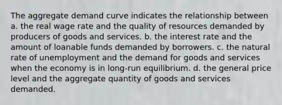 The aggregate demand curve indicates the relationship between a. the real wage rate and the quality of resources demanded by producers of goods and services. b. the interest rate and the amount of loanable funds demanded by borrowers. c. the natural rate of unemployment and the demand for goods and services when the economy is in long-run equilibrium. d. the general price level and the aggregate quantity of goods and services demanded.