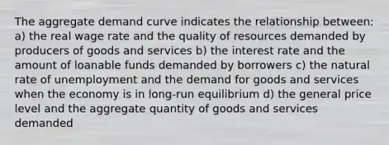 The aggregate demand curve indicates the relationship between: a) the real wage rate and the quality of resources demanded by producers of goods and services b) the interest rate and the amount of loanable funds demanded by borrowers c) the natural rate of unemployment and the demand for goods and services when the economy is in long-run equilibrium d) the general price level and the aggregate quantity of goods and services demanded