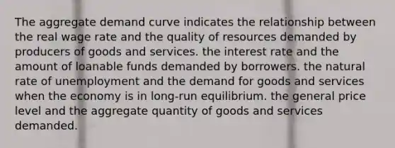 The aggregate demand curve indicates the relationship between the real wage rate and the quality of resources demanded by producers of goods and services. the interest rate and the amount of loanable funds demanded by borrowers. the natural rate of unemployment and the demand for goods and services when the economy is in long-run equilibrium. the general price level and the aggregate quantity of goods and services demanded.