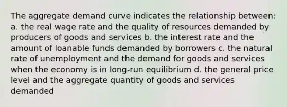 The aggregate demand curve indicates the relationship between: a. the real wage rate and the quality of resources demanded by producers of goods and services b. the interest rate and the amount of loanable funds demanded by borrowers c. the natural rate of unemployment and the demand for goods and services when the economy is in long-run equilibrium d. the general price level and the aggregate quantity of goods and services demanded