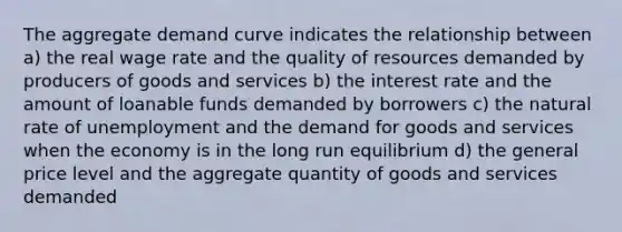 The aggregate demand curve indicates the relationship between a) the real wage rate and the quality of resources demanded by producers of goods and services b) the interest rate and the amount of loanable funds demanded by borrowers c) the natural rate of unemployment and the demand for goods and services when the economy is in the long run equilibrium d) the general price level and the aggregate quantity of goods and services demanded