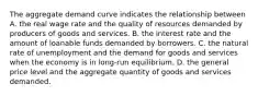 The aggregate demand curve indicates the relationship between A. the real wage rate and the quality of resources demanded by producers of goods and services. B. the interest rate and the amount of loanable funds demanded by borrowers. C. the natural rate of unemployment and the demand for goods and services when the economy is in long-run equilibrium. D. the general price level and the aggregate quantity of goods and services demanded.