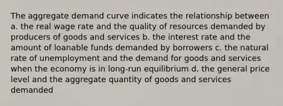 The aggregate demand curve indicates the relationship between a. the real wage rate and the quality of resources demanded by producers of goods and services b. the interest rate and the amount of loanable funds demanded by borrowers c. the natural rate of unemployment and the demand for goods and services when the economy is in long-run equilibrium d. the general price level and the aggregate quantity of goods and services demanded