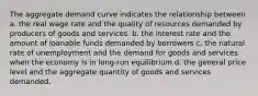 The aggregate demand curve indicates the relationship between a. the real wage rate and the quality of resources demanded by producers of goods and services. b. the interest rate and the amount of loanable funds demanded by borrowers c. the natural rate of unemployment and the demand for goods and services when the economy is in long-run equilibrium d. the general price level and the aggregate quantity of goods and services demanded.