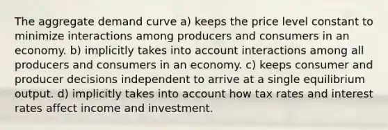 The aggregate demand curve a) keeps the price level constant to minimize interactions among producers and consumers in an economy. b) implicitly takes into account interactions among all producers and consumers in an economy. c) keeps consumer and producer decisions independent to arrive at a single equilibrium output. d) implicitly takes into account how tax rates and interest rates affect income and investment.