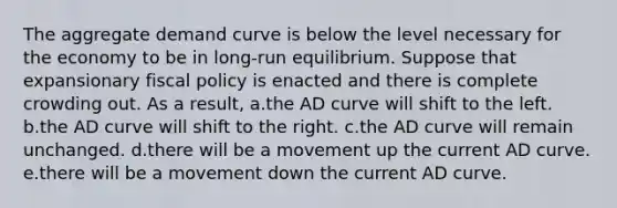 The aggregate demand curve is below the level necessary for the economy to be in long-run equilibrium. Suppose that expansionary fiscal policy is enacted and there is complete crowding out. As a result, a.the AD curve will shift to the left. b.the AD curve will shift to the right. c.the AD curve will remain unchanged. d.there will be a movement up the current AD curve. e.there will be a movement down the current AD curve.