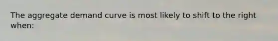 The aggregate demand curve is most likely to shift to the right when: