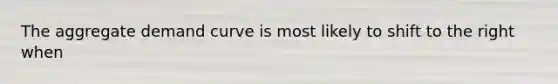 The aggregate demand curve is most likely to shift to the right when