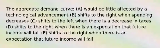 The aggregate demand curve: (A) would be little affected by a technological advancement (B) shifts to the right when spending decreases (C) shifts to the left when there is a decrease in taxes (D) shifts to the right when there is an expectation that future income will fall (E) shifts to the right when there is an expectation that future income will fall