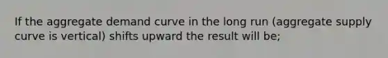 If the aggregate demand curve in the long run (aggregate supply curve is vertical) shifts upward the result will be;