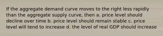 If the aggregate demand curve moves to the right less rapidly than the aggregate supply curve, then a. price level should decline over time b. price level should remain stable c. price level will tend to increase d. the level of real GDP should increase