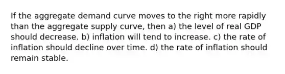 If the aggregate demand curve moves to the right more rapidly than the aggregate supply curve, then a) the level of real GDP should decrease. b) inflation will tend to increase. c) the rate of inflation should decline over time. d) the rate of inflation should remain stable.