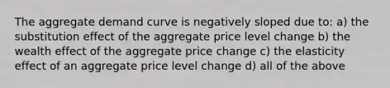 The aggregate demand curve is negatively sloped due to: a) the substitution effect of the aggregate price level change b) the wealth effect of the aggregate price change c) the elasticity effect of an aggregate price level change d) all of the above