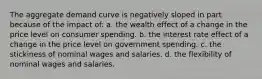 The aggregate demand curve is negatively sloped in part because of the impact of: a. the wealth effect of a change in the price level on consumer spending. b. the interest rate effect of a change in the price level on government spending. c. the stickiness of nominal wages and salaries. d. the flexibility of nominal wages and salaries.