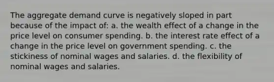 The aggregate demand curve is negatively sloped in part because of the impact of: a. the wealth effect of a change in the price level on consumer spending. b. the interest rate effect of a change in the price level on government spending. c. the stickiness of nominal wages and salaries. d. the flexibility of nominal wages and salaries.