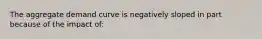 The aggregate demand curve is negatively sloped in part because of the impact of:
