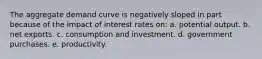 The aggregate demand curve is negatively sloped in part because of the impact of interest rates on: a. potential output. b. net exports. c. consumption and investment. d. government purchases. e. productivity.