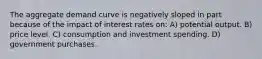 The aggregate demand curve is negatively sloped in part because of the impact of interest rates on: A) potential output. B) price level. C) consumption and investment spending. D) government purchases.