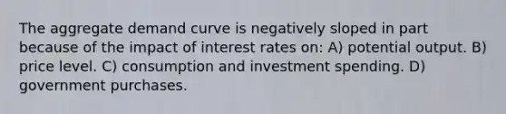 The aggregate demand curve is negatively sloped in part because of the impact of interest rates on: A) potential output. B) price level. C) consumption and investment spending. D) government purchases.