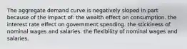 The aggregate demand curve is negatively sloped in part because of the impact of: the wealth effect on consumption. the interest rate effect on government spending. the stickiness of nominal wages and salaries. the flexibility of nominal wages and salaries.