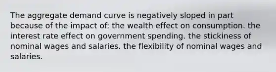 The aggregate demand curve is negatively sloped in part because of the impact of: the wealth effect on consumption. the interest rate effect on government spending. the stickiness of nominal wages and salaries. the flexibility of nominal wages and salaries.