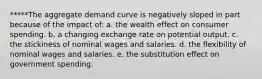 *****The aggregate demand curve is negatively sloped in part because of the impact of: a. the wealth effect on consumer spending. b. a changing exchange rate on potential output. c. the stickiness of nominal wages and salaries. d. the flexibility of nominal wages and salaries. e. the substitution effect on government spending.