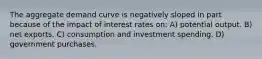 The aggregate demand curve is negatively sloped in part because of the impact of interest rates on: A) potential output. B) net exports. C) consumption and investment spending. D) government purchases.