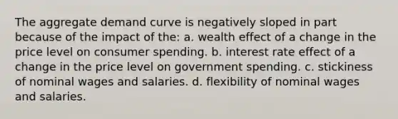 The aggregate demand curve is negatively sloped in part because of the impact of the: a. wealth effect of a change in the price level on consumer spending. b. interest rate effect of a change in the price level on government spending. c. stickiness of nominal wages and salaries. d. flexibility of nominal wages and salaries.