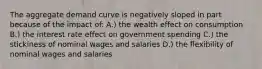 The aggregate demand curve is negatively sloped in part because of the impact of: A.) the wealth effect on consumption B.) the interest rate effect on government spending C.) the stickiness of nominal wages and salaries D.) the flexibility of nominal wages and salaries