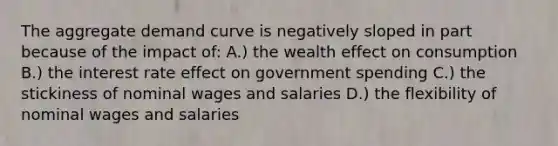 The aggregate demand curve is negatively sloped in part because of the impact of: A.) the wealth effect on consumption B.) the interest rate effect on government spending C.) the stickiness of nominal wages and salaries D.) the flexibility of nominal wages and salaries