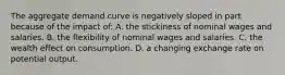 The aggregate demand curve is negatively sloped in part because of the impact of: A. the stickiness of nominal wages and salaries. B. the flexibility of nominal wages and salaries. C. the wealth effect on consumption. D. a changing exchange rate on potential output.