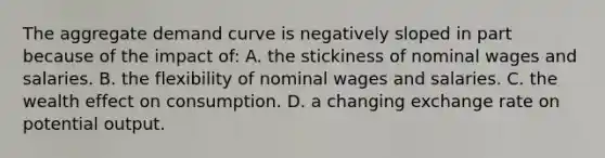 The aggregate demand curve is negatively sloped in part because of the impact of: A. the stickiness of nominal wages and salaries. B. the flexibility of nominal wages and salaries. C. the wealth effect on consumption. D. a changing exchange rate on potential output.