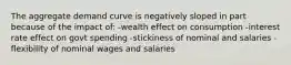 The aggregate demand curve is negatively sloped in part because of the impact of: -wealth effect on consumption -interest rate effect on govt spending -stickiness of nominal and salaries -flexibility of nominal wages and salaries