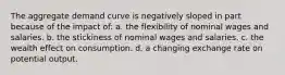 The aggregate demand curve is negatively sloped in part because of the impact of: a. the flexibility of nominal wages and salaries. b. the stickiness of nominal wages and salaries. c. the wealth effect on consumption. d. a changing exchange rate on potential output.