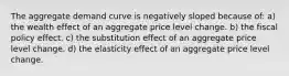 The aggregate demand curve is negatively sloped because of: a) the wealth effect of an aggregate price level change. b) the fiscal policy effect. c) the substitution effect of an aggregate price level change. d) the elasticity effect of an aggregate price level change.