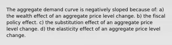 The aggregate demand curve is negatively sloped because of: a) the wealth effect of an aggregate price level change. b) the fiscal policy effect. c) the substitution effect of an aggregate price level change. d) the elasticity effect of an aggregate price level change.