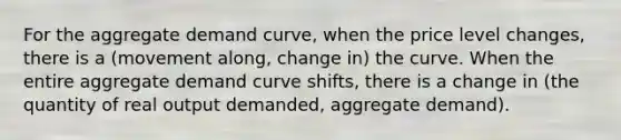 For the aggregate demand curve, when the price level changes, there is a (movement along, change in) the curve. When the entire aggregate demand curve shifts, there is a change in (the quantity of real output demanded, aggregate demand).