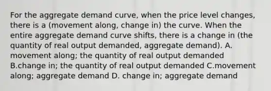 For the aggregate demand curve, when the price level changes, there is a (movement along, change in) the curve. When the entire aggregate demand curve shifts, there is a change in (the quantity of real output demanded, aggregate demand). A. movement along; the quantity of real output demanded B.change in; the quantity of real output demanded C.movement along; aggregate demand D. change in; aggregate demand